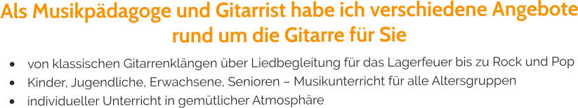 Als Musikpädagoge und Gitarrist habe ich verschiedene Angebote rund um die Gitarre für Sie •	von klassischen Gitarrenklängen über Liedbegleitung für das Lagerfeuer bis zu Rock und Pop •	Kinder, Jugendliche, Erwachsene, Senioren – Musikunterricht für alle Altersgruppen •	individueller Unterricht in gemütlicher Atmosphäre